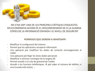 NO S’HA SAP! UNA DE LES PRINCIPALS CRÍTIQUES D’AQUESTES
APLICCOMPANYIA ACIONS ÉS EL DESCONEIXEMENT DE SI LA GUARDA
CÒPIES DE LA INFORMACIÓ ENVIADA I EL NIVELL DE SEGURETAT
PERMISOS QUE DONEM A WHATSAPP:
- Modificar la configuració del sistema
- Permet que les aplicacions recuperin informació
- Una aplicació pot modificar les dades de contacte emmatgzemats al
mòbil
- Una aplicació pot llegir les teves dades personals
- Modificar o eliminar contingut de la targeta SD
- Permet accedir a la ruta de gravació de l’audio
- Accedir a les funcions telefòniques  pot saber el número de telèfon, si
una trucada està activa, …

 