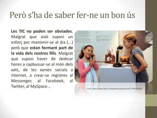 Però s’ha de saber fer-ne un bon ús
Les TIC no poden ser obviades.
Malgrat que això suposi un
esforç per mantenir-se al dia (...)
però que estan formant part de
la vida dels nostres fills. Malgrat
que suposi haver de dedicar
hores a capbussar-se al món dels
xats, de les xarxes socials a
internet, a crear-se registres al
Messenger, al Facebook, al
Twitter, al MySpace...

Font: http://www.flickr.com/photos/itupictures/7795545826/

 