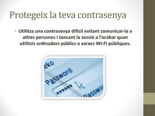 Protegeix la teva contrasenya
• Utilitza una contrasenya difícil evitant comunicar-la a
altres persones i tancant la sessió a l’acabar quan
utilitzis ordinadors públics o xarxes WI-FI públiques.

 