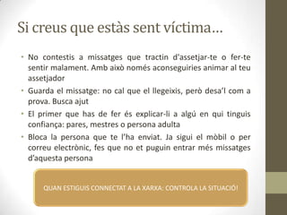 Si creus que estàs sent víctima…
• No contestis a missatges que tractin d'assetjar-te o fer-te
sentir malament. Amb això només aconseguiries animar al teu
assetjador
• Guarda el missatge: no cal que el llegeixis, però desa’l com a
prova. Busca ajut
• El primer que has de fer és explicar-li a algú en qui tinguis
confiança: pares, mestres o persona adulta
• Bloca la persona que te l’ha enviat. Ja sigui el mòbil o per
correu electrònic, fes que no et puguin entrar més missatges
d’aquesta persona

QUAN ESTIGUIS CONNECTAT A LA XARXA: CONTROLA LA SITUACIÓ!

 