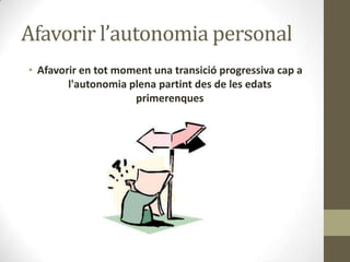Afavorir l’autonomia personal
• Afavorir en tot moment una transició progressiva cap a
l'autonomia plena partint des de les edats
primerenques

 