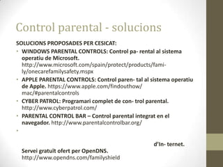 Control parental - solucions
SOLUCIONS PROPOSADES PER CESICAT:
• WINDOWS PARENTAL CONTROLS: Control pa- rental al sistema
operatiu de Microsoft.
http://www.microsoft.com/spain/protect/products/family/onecarefamilysafety.mspx
• APPLE PARENTAL CONTROLS: Control paren- tal al sistema operatiu
de Apple. https://www.apple.com/findouthow/
mac/#parentalcontrols
• CYBER PATROL: Programari complet de con- trol parental.
http://www.cyberpatrol.com/
• PARENTAL CONTROL BAR – Control parental integrat en el
navegador. http://www.parentalcontrolbar.org/
•
d’In- ternet.
Servei gratuït ofert per OpenDNS.
http://www.opendns.com/familyshield

 