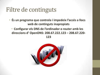 Filtre de continguts
• És un programa que controla i impedeix l’accés a llocs
web de continguts inapropiats
• Configurar els DNS de l’ordinador o router amb les
direccions d’ OpenDNS: 208.67.222.123 – 208.67.220123

 