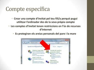 Compte específica
• Crear una compte d’invitat pel teu fill/a perquè pugui
utilitzar l’ordinador des de la seva pròpia compte
• Les comptes d’invitat tenen restriccions en l’ús de recursos
d’Internet
• Es protegiran els arxius personals del pare i la mare

 