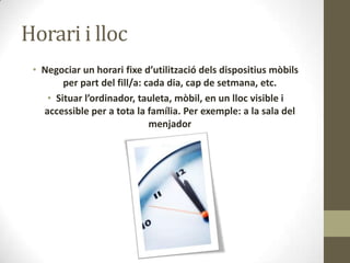 Horari i lloc
• Negociar un horari fixe d’utilització dels dispositius mòbils
per part del fill/a: cada dia, cap de setmana, etc.
• Situar l’ordinador, tauleta, mòbil, en un lloc visible i
accessible per a tota la família. Per exemple: a la sala del
menjador

 