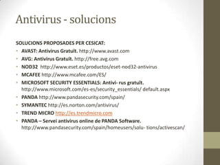 Antivirus - solucions
SOLUCIONS PROPOSADES PER CESICAT:
• AVAST: Antivirus Gratuït. http://www.avast.com
• AVG: Antivirus Gratuït. http://free.avg.com
• NOD32 http://www.eset.es/productos/eset-nod32-antivirus
• MCAFEE http://www.mcafee.com/ES/
• MICROSOFT SECURITY ESSENTIALS: Antivi- rus gratuït.
http://www.microsoft.com/es-es/security_essentials/ default.aspx
• PANDA http://www.pandasecurity.com/spain/
• SYMANTEC http://es.norton.com/antivirus/
• TREND MICRO http://es.trendmicro.com
• PANDA – Servei antivirus online de PANDA Software.
http://www.pandasecurity.com/spain/homeusers/solu- tions/activescan/

 