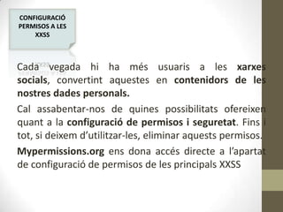 CONFIGURACIÓ
PERMISOS A LES
XXSS

Cada vegada hi ha més usuaris a les xarxes
socials, convertint aquestes en contenidors de les
nostres dades personals.
Cal assabentar-nos de quines possibilitats ofereixen
quant a la configuració de permisos i seguretat. Fins i
tot, si deixem d’utilitzar-les, eliminar aquests permisos.
Mypermissions.org ens dona accés directe a l’apartat
de configuració de permisos de les principals XXSS

 
