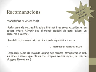 Recomanacions
CONSCIENCIAR EL MENOR SOBRE:

•Parlar amb els vostres fills sobre Internet i les seves experiències en
aquest entorn. Afavorir que el menor acudeixi als pares davant un
problema a Internet.

•Sensibilitzar-los sobre la importància de la seguretat a la xarxa
•

d’Internet i els telèfons mòbils.

•Estar al dia sobre els riscos de la xarxa pels menors i familiaritzar-se amb
les eines i serveis que els menors empren (xarxes socials, serveis de
blogging, fòrums, etc.).

 