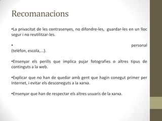 Recomanacions
•La privacitat de les contrasenyes, no difondre-les, guardar-les en un lloc
segur i no reutilitzar-les.
•
(telèfon, escola,...).

personal

•Ensenyar els perills que implica pujar fotografies o altres tipus de
continguts a la web.
•Explicar que no han de quedar amb gent que hagin conegut primer per
Internet, i evitar els desconeguts a la xarxa.
•Ensenyar que han de respectar els altres usuaris de la xarxa.

 