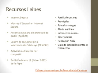 Recursos i eines
 Internet Segura

 Mossos d'Esquadra - Internet
Segura

 Autoritat catalana de protecció de
dades (ApdCAT)

 Centre de seguretat de la
informació de Catalunya (CESICAT)

 Activitat multimèdia per

•
•
•
•
•
•
•
•

Familiaforum.net
Protégeles
Pantallas amigas
Alerta en línea
Internet sin acoso .
Ciberfamilias
Fundación Alia2
Guia de actuación contra el
ciberacoso

compartir

 Butlletí número 18 (febrer 2012)
de la Fapel
Enllaços recomanats per la Generalitat de Catalunya

 