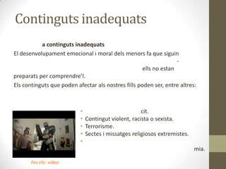 Continguts inadequats
a continguts inadequats
El desenvolupament emocional i moral dels menors fa que siguin
ells no estan
preparats per comprendre’l.
Els continguts que poden afectar als nostres fills poden ser, entre altres:

•
cit.
• Contingut violent, racista o sexista.
• Terrorisme.
• Sectes i missatges religiosos extremistes.
•
mia.
Fes clic: vídeo

 