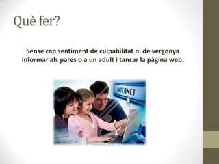 Què fer?
Sense cap sentiment de culpabilitat ni de vergonya
informar als pares o a un adult i tancar la pàgina web.

 