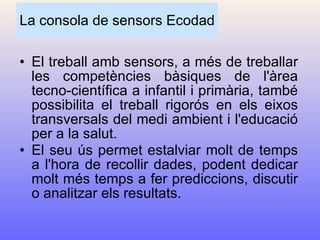 La consola de sensors Ecodad El treball amb sensors, a més de treballar les competències bàsiques de l'àrea tecno-científica a infantil i primària, també possibilita el treball rigorós en els eixos transversals del medi ambient i l'educació per a la salut. El seu ús permet estalviar molt de temps a l'hora de recollir dades, podent dedicar molt més temps a fer prediccions, discutir o analitzar els resultats.   