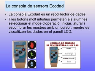 La consola de sensors Ecodad La consola Ecodad és un recol·lector de dades. Tres botons molt intuïtius permeten als alumnes seleccionar el mode d'operació, iniciar, aturar i escombrar les mostres amb un cursor, mentre es visualitzen les dades en el panell LCD. 