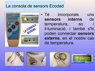 La consola de sensors Ecodad Té incorporats uns  sensors interns  de temperatura, so i il·luminació, i també s'hi poden connectar  sensors externs , en el nostre cas de temperatura. 