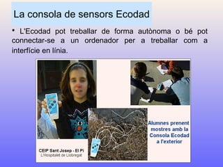 La consola de sensors Ecodad L'Ecodad pot treballar de forma autònoma o bé pot connectar-se a un ordenador per a treballar com a interfície en línia.   