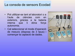 La consola de sensors Ecodad Pot utilitzar-se tant al laboratori o a l’aula de ciències com en exteriors, gràcies a la bateria interna que li dóna força autonomia.  Cal seleccionar el mode d'operació de mesura (disposa de 3 tipus) i començar la captació de dades. 