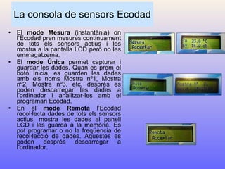 La consola de sensors Ecodad El  mode Mesura  (instantània) on l’Ecodad pren mesures contínuament de tots els sensors actius i les mostra a la pantalla LCD però no les emmagatzema. El  mode Única  permet capturar i guardar les dades. Quan es prem el botó Inicia, es guarden les dades amb els noms Mostra nº1, Mostra nº2, Mostra nº3, etc, després es poden descarregar les dades a l’ordinador i analitzar-les amb el programari Ecodad. En el  mode Remota  l’Ecodad recol·lecta dades de tots els sensors actius, mostra les dades al panell LCD i les guarda a la memòria. Es pot programar o no la freqüència de recol·lecció de dades. Aquestes es poden després descarregar a l’ordinador. 