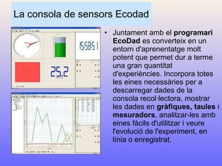 La consola de sensors Ecodad Juntament amb el  programari EcoDad  es converteix en un entorn d'aprenentatge molt potent que permet dur a terme una gran quantitat d'experiències. Incorpora totes les eines necessàries per a descarregar dades de la consola recol·lectora, mostrar les dades en  gràfiques, taules  i  mesuradors , analitzar-les amb eines fàcils d'utilitzar i veure l'evolució de l'experiment, en línia o enregistrat. 