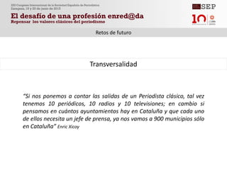 “Si nos ponemos a contar las salidas de un Periodista clásico, tal vez
tenemos 10 periódicos, 10 radios y 10 televisiones; en cambio si
pensamos en cuántos ayuntamientos hay en Cataluña y que cada uno
de ellos necesita un jefe de prensa, ya nos vamos a 900 municipios sólo
en Cataluña” Enric Xicoy
Transversalidad
Retos de futuro
 