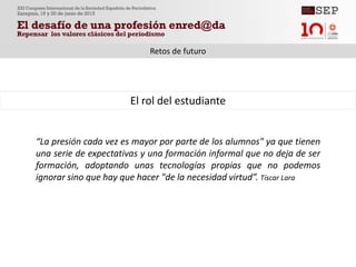 “La presión cada vez es mayor por parte de los alumnos" ya que tienen
una serie de expectativas y una formación informal que no deja de ser
formación, adoptando unas tecnologías propias que no podemos
ignorar sino que hay que hacer "de la necesidad virtud”. Tíscar Lara
El rol del estudiante
Retos de futuro
 