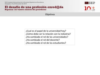 Objetivos
¿Cual es el papel de la universidad hoy?
¿Cómo debe ser la relación con la indústria?
¿Ha cambiado el rol de las universidades?
¿Ha cambiado el rol del docente?
¿Ha cambiado el rol de los estudiantes?
 