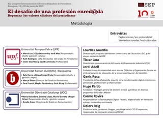 Metodologia
Universitat Pompeu Fabra (UPF)
• Mercè Lara, Olga Monterde y Jordi Mas (Responsables
diseño y gestión campus)
• Ruth Rodriguez (Jefa de estúdios del Grado en Periodismo)
• Javier Díaz Noci y David Caminada (Profesorado)
Universitat Ramón Llull (URL)- Blanquerna
• Rafel Serra y Miquel Àngel Prats (Responsables diseño y
gestión campus)
• Marçal Sintes (Director del Grado en Periodismo)
• Pere Franch, Mayka Fernández y Enric Xicoy (Profesorado)
Universitat Obert ade Catalunya (UOC)
•Maria Boixadera, Cristina López, Muriel Garreta y Roger
Griset (Responsables diseño y gestión campus)
• Amalia Creus (Directora del Grado en Comunicación)
Lourdes Guardia
Directora del programa del Máster Universitario de Educación y TIC, y del
eLearn center de la UOC
Tíscar Lara
Directora de comunicación de la Escuela de Organización Industrial (EOI).
Jordi Adell
Profesor titular de universidad en el área de Didáctica y Organización Escolar en
el departamento de educación de la Universidad Jaume I de Castellón.
Genis Roca
Presidente de Roca Salvatella, experto en la transformación digital en entornos
personales, profesionales y empresariales
Hugo Pardo
Fundador y manager general de Outliers School, y profesor en diversos
programas de Grado y Máster
Carme Rovira
Responsable de la Tecnocampus Digital Factory, especializada en formación
online y contenidos multimedia
Dolors Reig
Conferenciante, profesora, blogger, psicóloga social, CEO El caparazón,
responsable de innovación elearning INESDI
Entrevistas
Exploratorias / en profundidad
Semiestructuradas / estructuradas
 