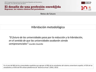 “El futuro de las universidades pasa por la reducción y la hibridación,
en el sentido de que las universidades acabarán siendo
semipresenciales” Lourdes Guardia
Hibridación metodológica
Retos de futuro
En el caso del 86% de las universidades españolas que agrupan al 90% de los estudiantes del sistema universitario español, el 92% de los
estudiantes y el 95% del PDI utilizan plataformas de “docencia virtual”. (CRUE, 2013)
 