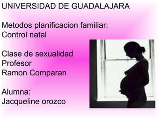 UNIVERSIDAD DE GUADALAJARA Metodos planificacion familiar: Control natal Clase de sexualidad Profesor Ramon Comparan  Alumna: Jacqueline orozco 