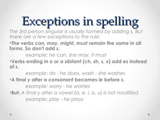 Exceptions in spellingExceptions in spelling
The 3rd person singular is usually formed by adding s. But
there are a few exceptions to the rule:
•The verbs can, may, might, must remain the same in all
forms. So don't add s.
example: he can, she may, it must
•Verbs ending in o or a sibilant (ch, sh, s, x) add es instead
of s.
example: do - he does, wash - she washes
•A final y after a consonant becomes ie before s.
example: worry - he worries
•But: A final y after a vowel (a, e, i, o, u) is not modified.
example: play - he plays
 