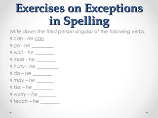 Exercises on ExceptionsExercises on Exceptions
in Spellingin Spelling
Write down the third person singular of the following verbs.
•I can - he can
•I go - he _________
•I wish - he ________
•I must - he ________
•I hurry - he _________
•I do – he ________
•I may – he _______
•I kiss – he ________
•I worry – he _______
•I teach – he ________
 