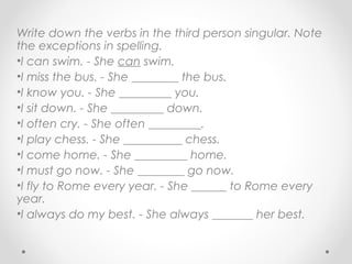 Write down the verbs in the third person singular. Note
the exceptions in spelling.
•I can swim. - She can swim.
•I miss the bus. - She ________ the bus.
•I know you. - She _________ you.
•I sit down. - She _________ down.
•I often cry. - She often _________.
•I play chess. - She __________ chess.
•I come home. - She _________ home.
•I must go now. - She ________ go now.
•I fly to Rome every year. - She ______ to Rome every
year.
•I always do my best. - She always _______ her best.
 