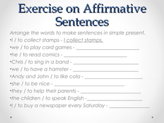 Exercise on AffirmativeExercise on Affirmative
SentencesSentences
Arrange the words to make sentences in simple present.
•I / to collect stamps - I collect stamps.
•we / to play card games - _________________________
•he / to read comics - _________________________
•Chris / to sing in a band - __________________________
•we / to have a hamster - __________________________
•Andy and John / to like cola - _______________________
•she / to be nice - ____________________________
•they / to help their parents - ________________________
•the children / to speak English -______________________
•I / to buy a newspaper every Saturday - ________________
 