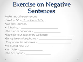 Exercise on NegativeExercise on Negative
SentencesSentences
Make negative sentences.
•I watch TV. - I do not watch TV.
•We play football. - ________________________
•It is boring. - _____________________________
•She cleans her room. - _____________________
•You ride your bike every weekend. - __________________
•Sandy takes nice photos. - __________________________
•They open the windows. - __________________________
•He buys a new CD. - _________________
•I am late. - __________________
•She has a cat. - ____________________
 