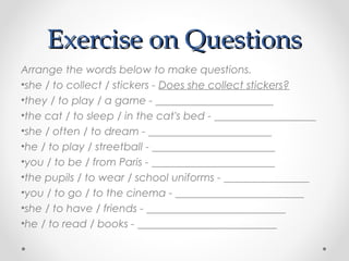 Exercise on QuestionsExercise on Questions
Arrange the words below to make questions.
•she / to collect / stickers - Does she collect stickers?
•they / to play / a game - ______________________
•the cat / to sleep / in the cat's bed - ___________________
•she / often / to dream - _______________________
•he / to play / streetball - _______________________
•you / to be / from Paris - _______________________
•the pupils / to wear / school uniforms - ________________
•you / to go / to the cinema - ________________________
•she / to have / friends - __________________________
•he / to read / books - __________________________
 