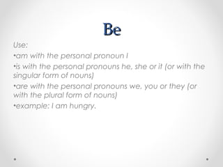 BeBe
Use:
•am with the personal pronoun I
•is with the personal pronouns he, she or it (or with the
singular form of nouns)
•are with the personal pronouns we, you or they (or
with the plural form of nouns)
•example: I am hungry.
 