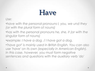 HaveHave
Use:
•have with the personal pronouns I, you, we und they
(or with the plural form of nouns)
•has with the personal pronouns he, she, it (or with the
singular form of nouns)
•example: I have a dog. / I have got a dog.
•'have got' is mainly used in British English. You can also
use 'have' on its own (especially in American English).
In this case, however, you must form negative
sentences and questions with the auxiliary verb 'do'
 