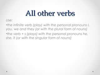 All other verbsAll other verbs
Use:
•the infinite verb (play) with the personal pronouns I,
you, we and they (or with the plural form of nouns)
•the verb + s (plays) with the personal pronouns he,
she, it (or with the singular form of nouns)
 