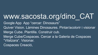 www.sacosta.org/dino_CAT
Google App App “cercar: Dinosaurs”
Quiver Vision. Làmines Dinosaures. Pintar/acolorir i visionar
Merge Cube. Plantilla. Construir cub.
Merge Cube/Cospaces. Cercar a la Galeria de Cospaces
“Vilatzara”. Visionar.
Cospaces Creació,
 
