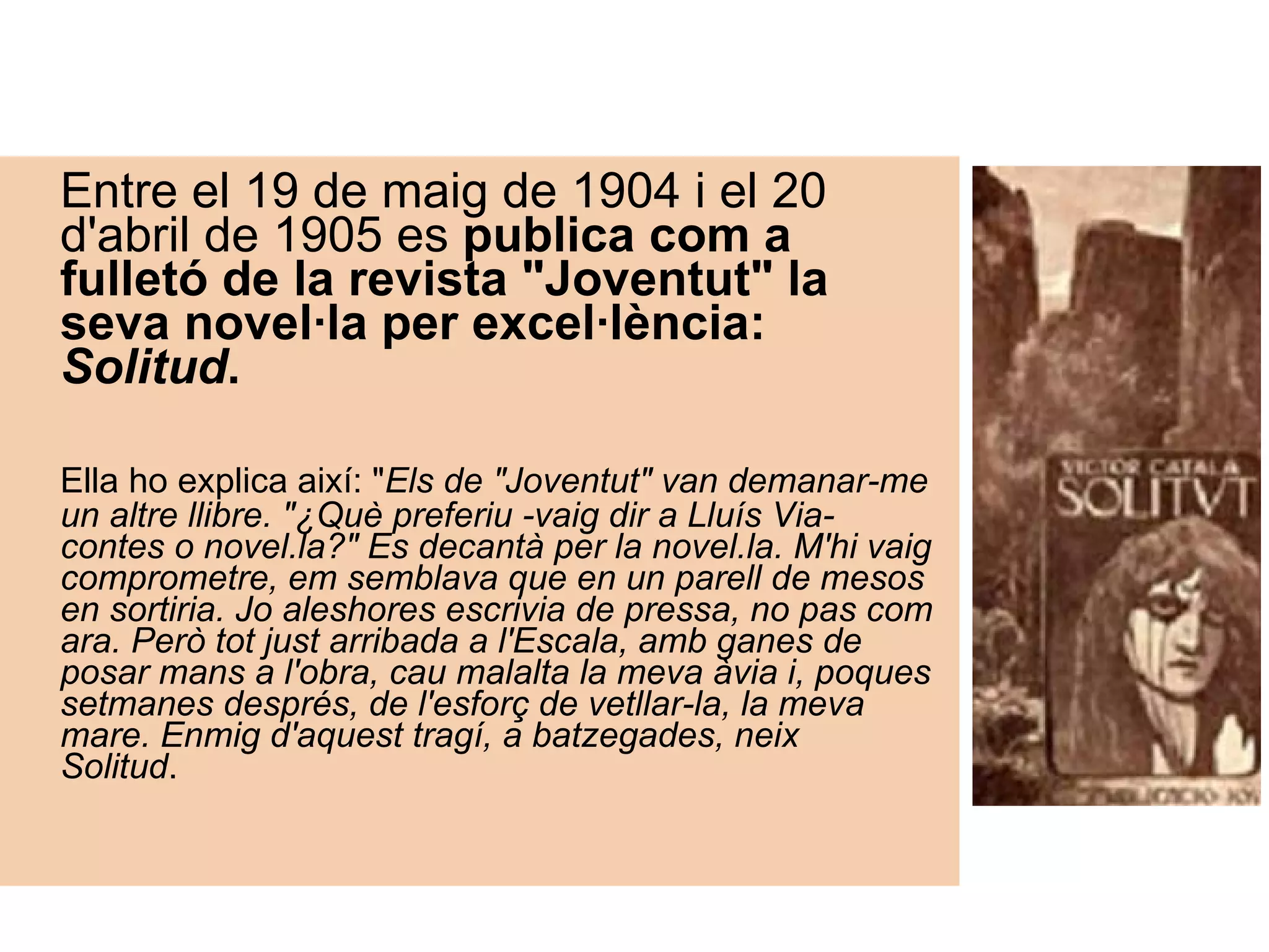 Entre el 19 de maig de 1904 i el 20 d'abril de 1905 es  publica com a fulletó de la revista "Joventut" la seva novel·la per excel·lència:  Solitud .    Ella ho explica així: " Els de "Joventut" van demanar-me un altre llibre. "¿Què preferiu -vaig dir a Lluís Via- contes o novel.la?" Es decantà per la novel.la. M'hi vaig comprometre, em semblava que en un parell de mesos en sortiria. Jo aleshores escrivia de pressa, no pas com ara. Però tot just arribada a l'Escala, amb ganes de posar mans a l'obra, cau malalta la meva àvia i, poques setmanes després, de l'esforç de vetllar-la, la meva mare. Enmig d'aquest tragí, a batzegades, neix Solitud .       
