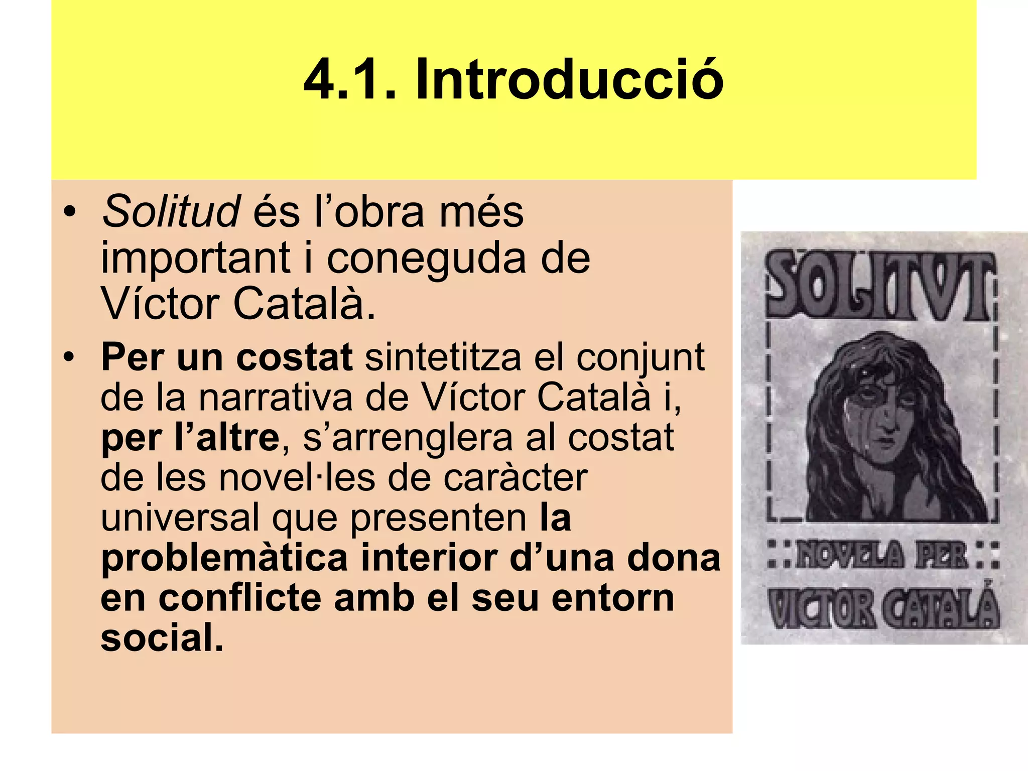 4.1. Introducció Solitud  és l’obra més important i coneguda de Víctor Català. Per un costat  sintetitza el conjunt de la narrativa de Víctor Català i,  per l’altre , s’arrenglera al costat de les novel·les de caràcter universal que presenten  la problemàtica interior d’una dona en conflicte amb el seu entorn social. 