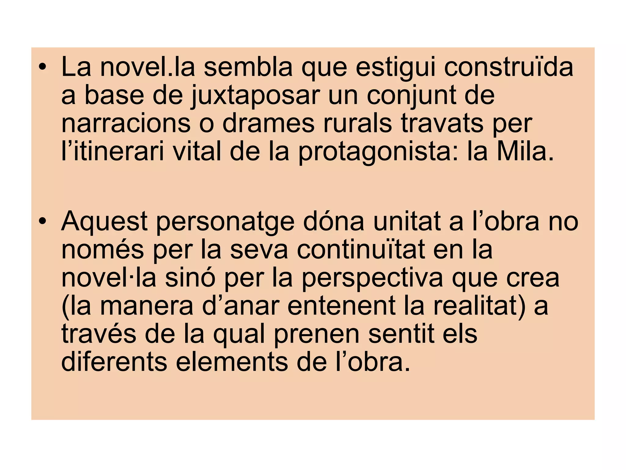 La novel.la sembla que estigui construïda a base de juxtaposar un conjunt de narracions o drames rurals travats per l’itinerari vital de la protagonista: la Mila. Aquest personatge dóna unitat a l’obra no només per la seva continuïtat en la novel·la sinó per la perspectiva que crea (la manera d’anar entenent la realitat) a través de la qual prenen sentit els diferents elements de l’obra. 