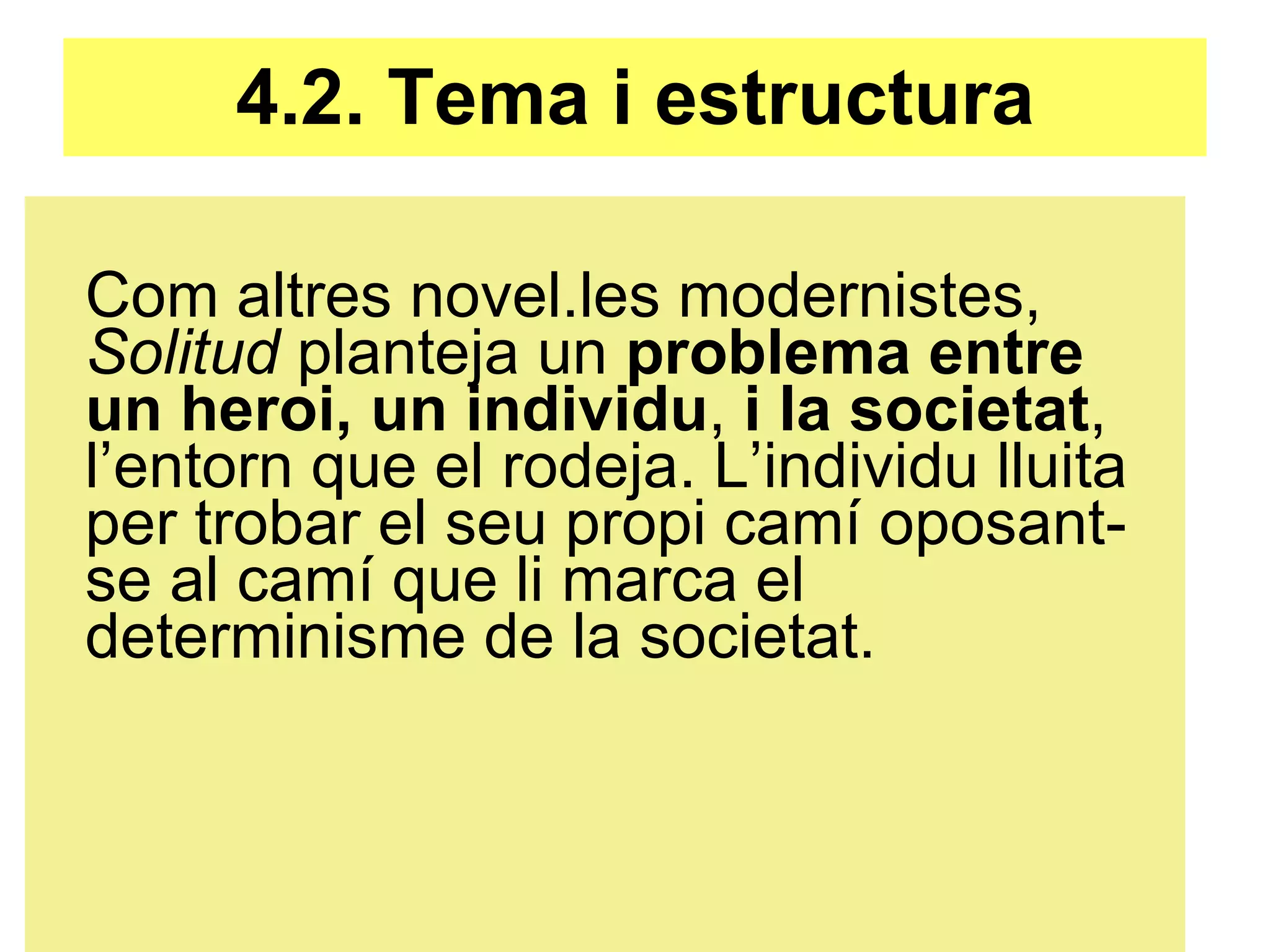 4.2. Tema i estructura Com altres novel.les modernistes,  Solitud  planteja un  problema entre un heroi, un individu ,  i la societat , l’entorn que el rodeja. L’individu lluita per trobar el seu propi camí oposant-se al camí que li marca el determinisme de la societat. 