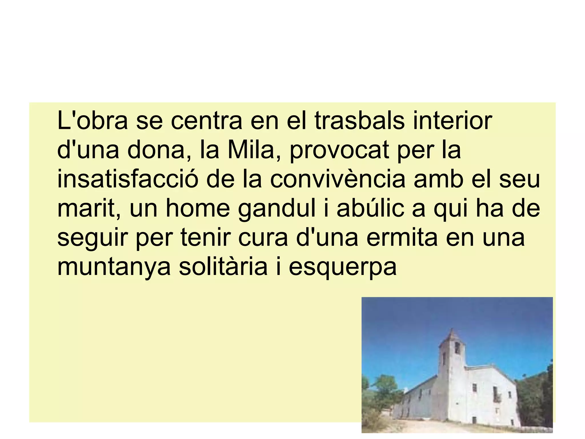 L'obra se centra en el trasbals interior d'una dona, la Mila, provocat per la insatisfacció de la convivència amb el seu marit, un home gandul i abúlic a qui ha de seguir per tenir cura d'una ermita en una muntanya solitària i esquerpa 