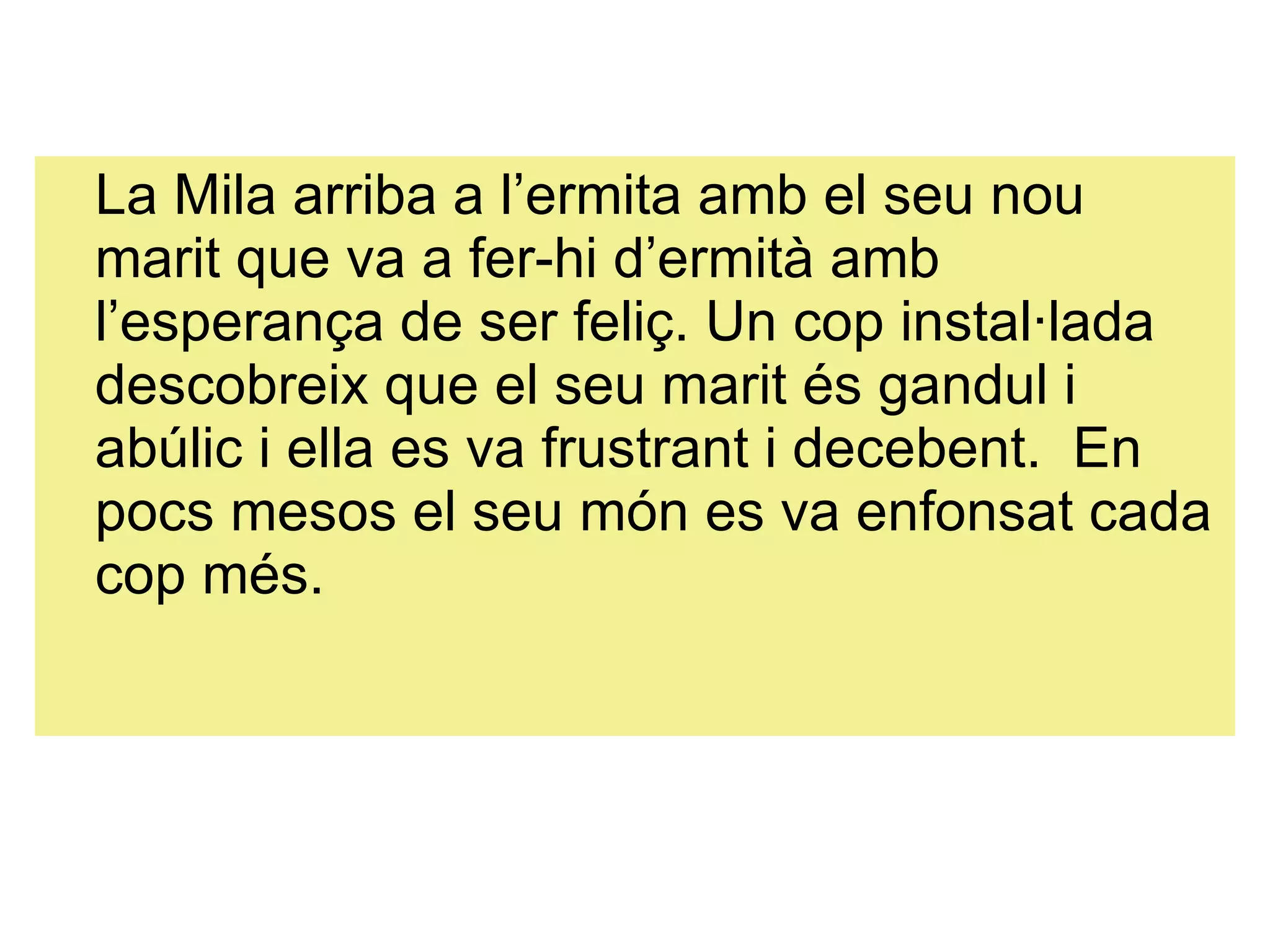 La Mila arriba a l’ermita amb el seu nou marit que va a fer-hi d’ermità amb l’esperança de ser feliç. Un cop instal·lada descobreix que el seu marit és gandul i abúlic i ella es va frustrant i decebent.  En pocs mesos el seu món es va enfonsat cada cop més.  