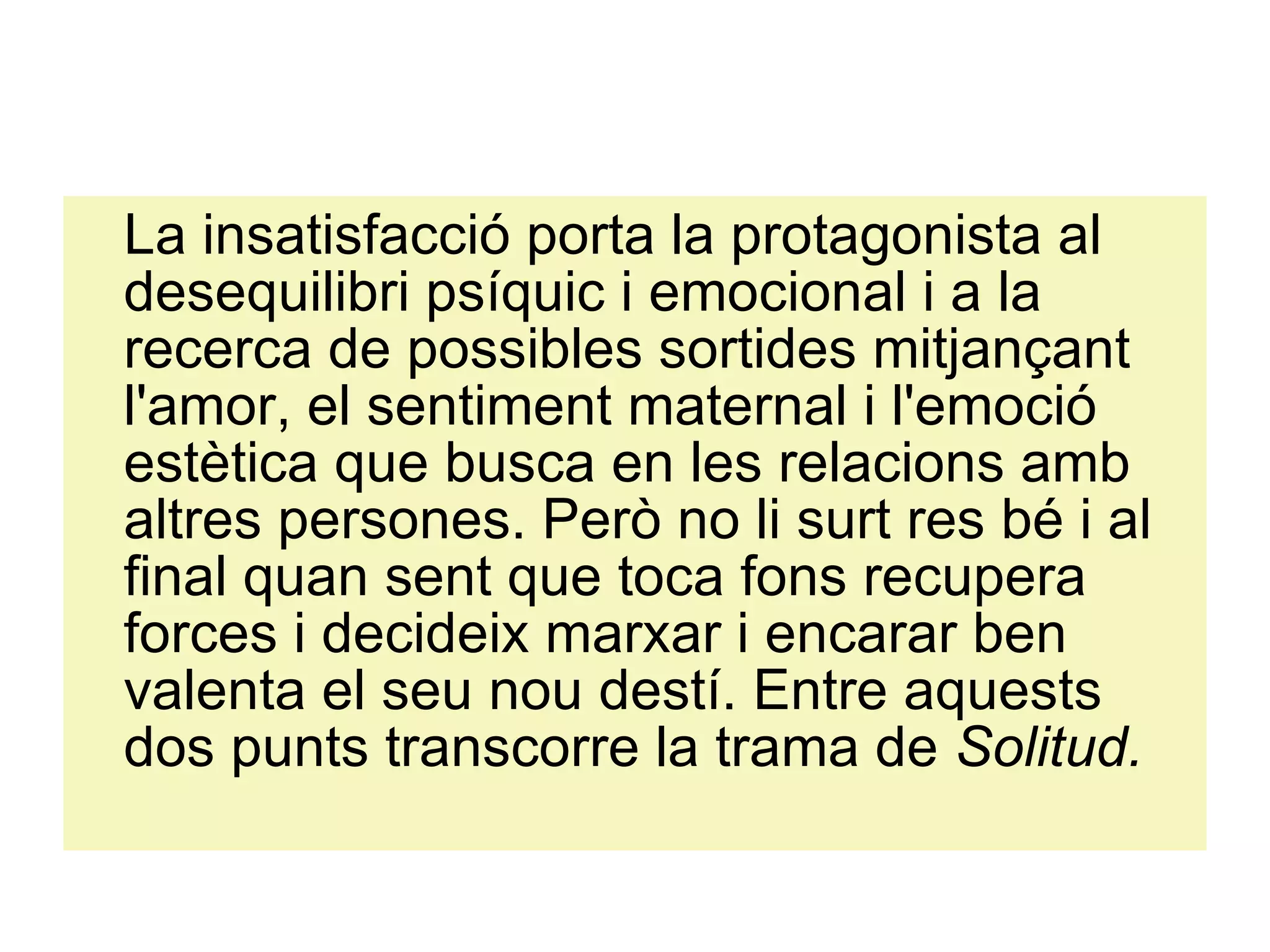 La insatisfacció porta la protagonista al desequilibri psíquic i emocional i a la recerca de possibles sortides mitjançant l'amor, el sentiment maternal i l'emoció estètica que busca en les relacions amb altres persones. Però no li surt res bé i al final quan sent que toca fons recupera forces i decideix marxar i encarar ben valenta el seu nou destí. Entre aquests dos punts transcorre la trama de  Solitud. 