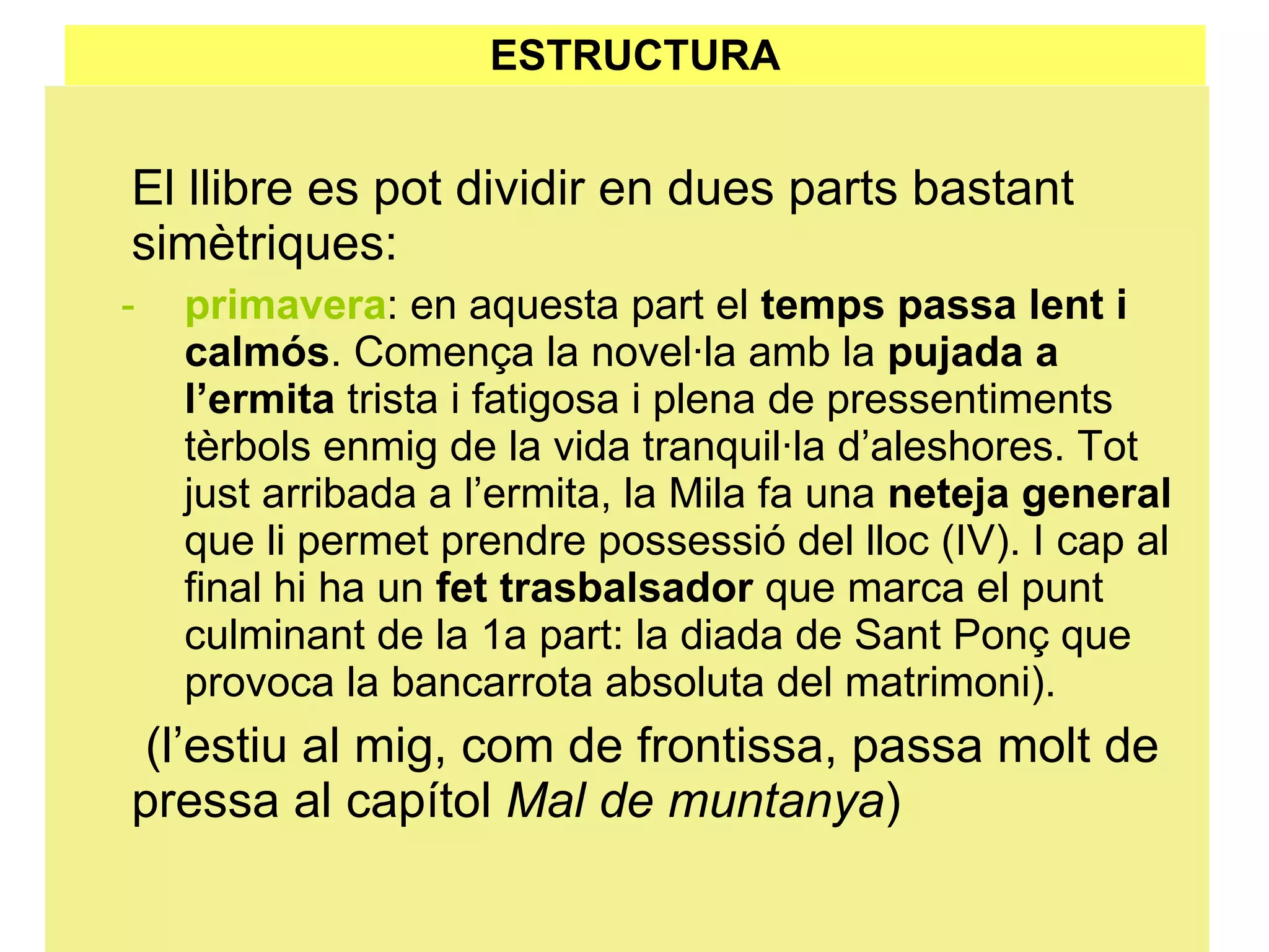ESTRUCTURA El llibre es pot dividir en dues parts bastant simètriques: primavera : en aquesta part el  temps passa lent i calmós . Comença la novel·la amb la  pujada a l’ermita  trista i fatigosa i plena de pressentiments tèrbols enmig de la vida tranquil·la d’aleshores. Tot just arribada a l’ermita, la Mila fa una  neteja general  que li permet prendre possessió del lloc (IV). I cap al final hi ha un  fet trasbalsador  que marca el punt culminant de la 1a part: la diada de Sant Ponç que provoca la bancarrota absoluta del matrimoni).   (l’estiu al mig, com de frontissa, passa molt de pressa al capítol  Mal de muntanya ) 