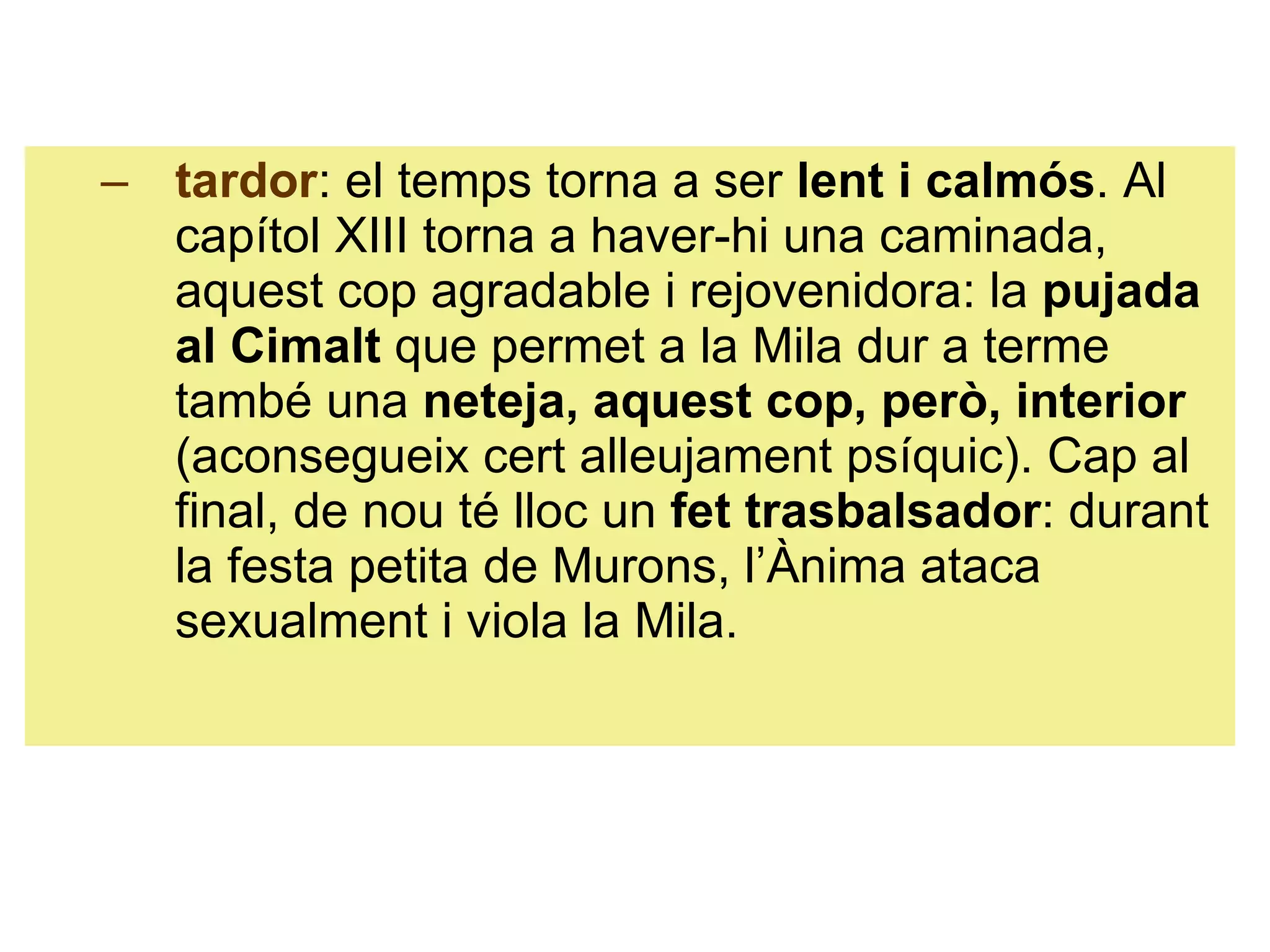 tardor : el temps torna a ser  lent i calmós . Al capítol XIII torna a haver-hi una caminada, aquest cop agradable i rejovenidora: la  pujada al Cimalt  que permet a la Mila dur a terme també una  neteja, aquest cop, però, interior  (aconsegueix cert alleujament psíquic). Cap al final, de nou té lloc un  fet trasbalsador : durant la festa petita de Murons, l’Ànima ataca sexualment i viola la Mila. 