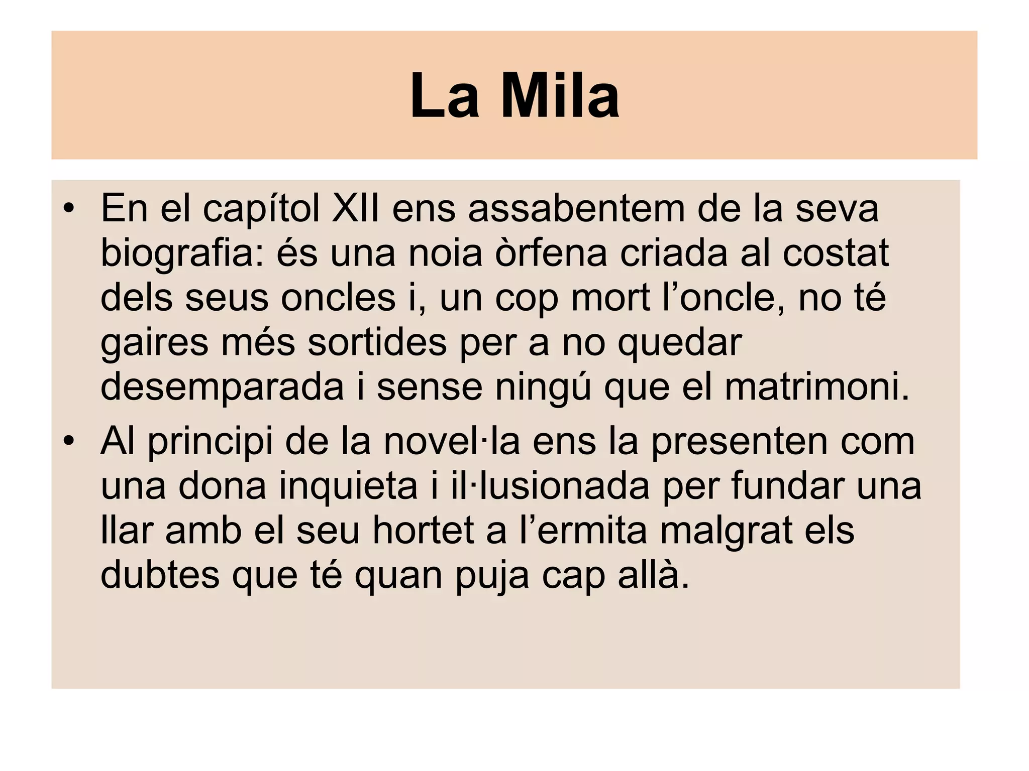 La Mila En el capítol XII ens assabentem de la seva biografia: és una noia òrfena criada al costat dels seus oncles i, un cop mort l’oncle, no té gaires més sortides per a no quedar desemparada i sense ningú que el matrimoni. Al principi de la novel·la ens la presenten com una dona inquieta i il·lusionada per fundar una llar amb el seu hortet a l’ermita malgrat els dubtes que té quan puja cap allà. 