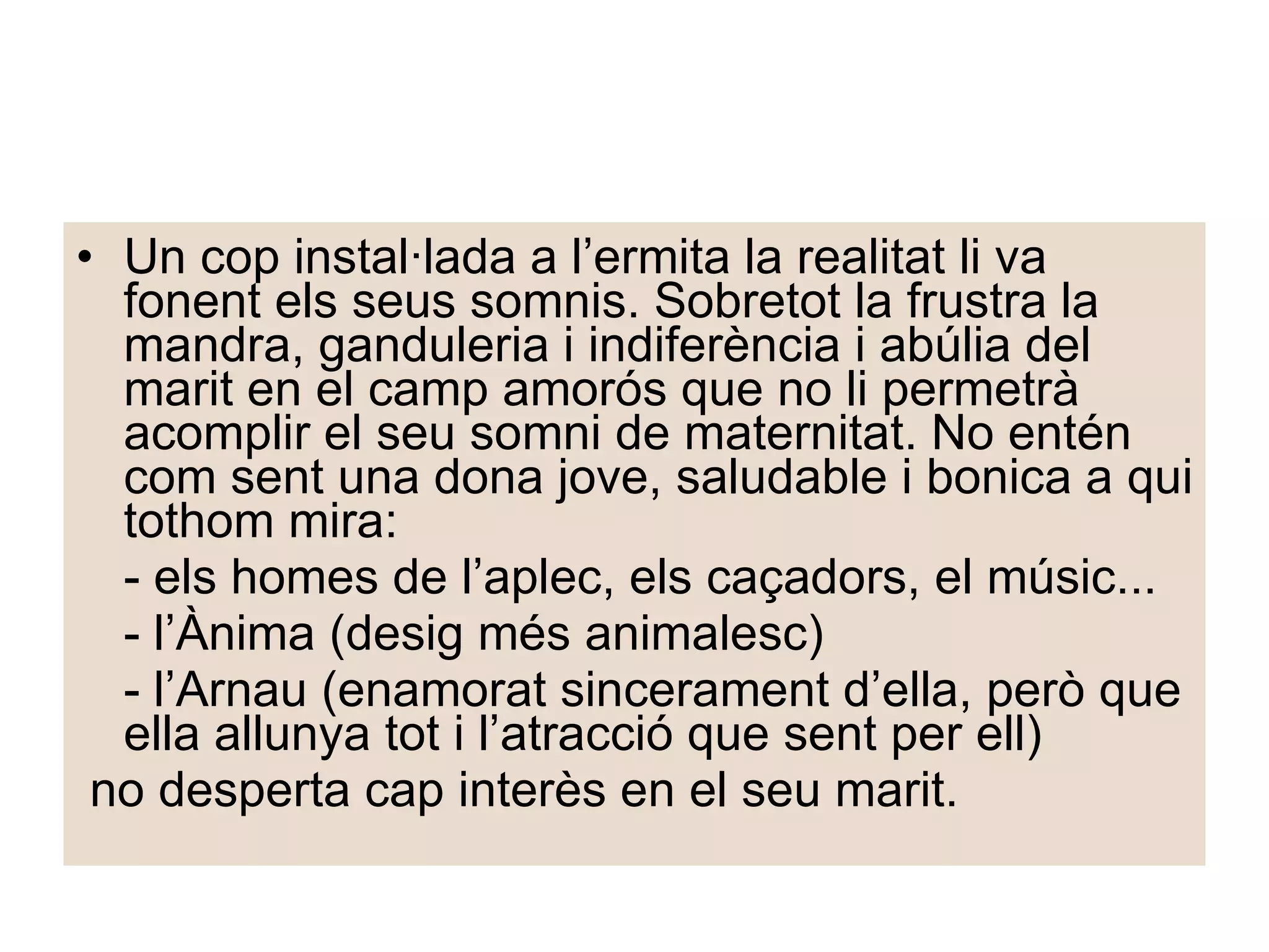 Un cop instal·lada a l’ermita la realitat li va fonent els seus somnis. Sobretot la frustra la mandra, ganduleria i indiferència i abúlia del marit en el camp amorós que no li permetrà acomplir el seu somni de maternitat. No entén com sent una dona jove, saludable i bonica a qui tothom mira: - els homes de l’aplec, els caçadors, el músic... - l’Ànima (desig més animalesc)  - l’Arnau (enamorat sincerament d’ella, però que ella allunya tot i l’atracció que sent per ell) no desperta cap interès en el seu marit. 